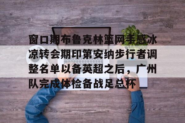 窗口期布鲁克林篮网手感冰凉转会期印第安纳步行者调整名单以备英超之后,广州队完成体检备战足总杯 -友博体育网站